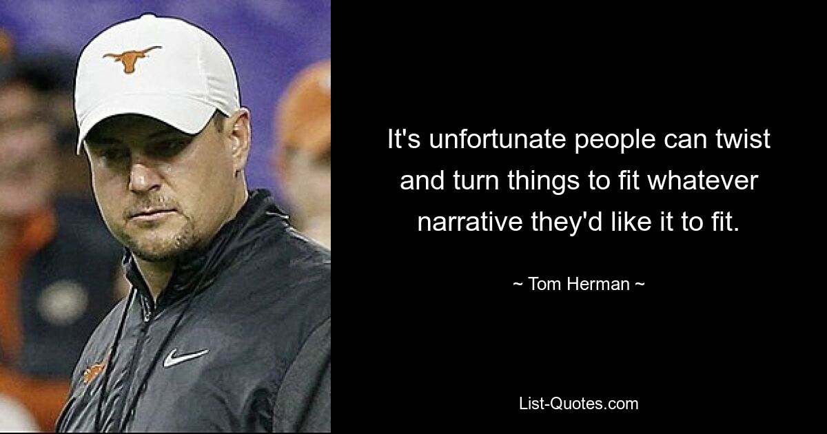 It's unfortunate people can twist and turn things to fit whatever narrative they'd like it to fit. — © Tom Herman