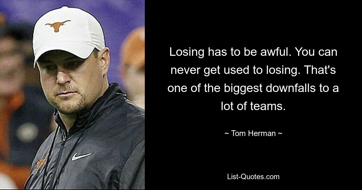 Losing has to be awful. You can never get used to losing. That's one of the biggest downfalls to a lot of teams. — © Tom Herman