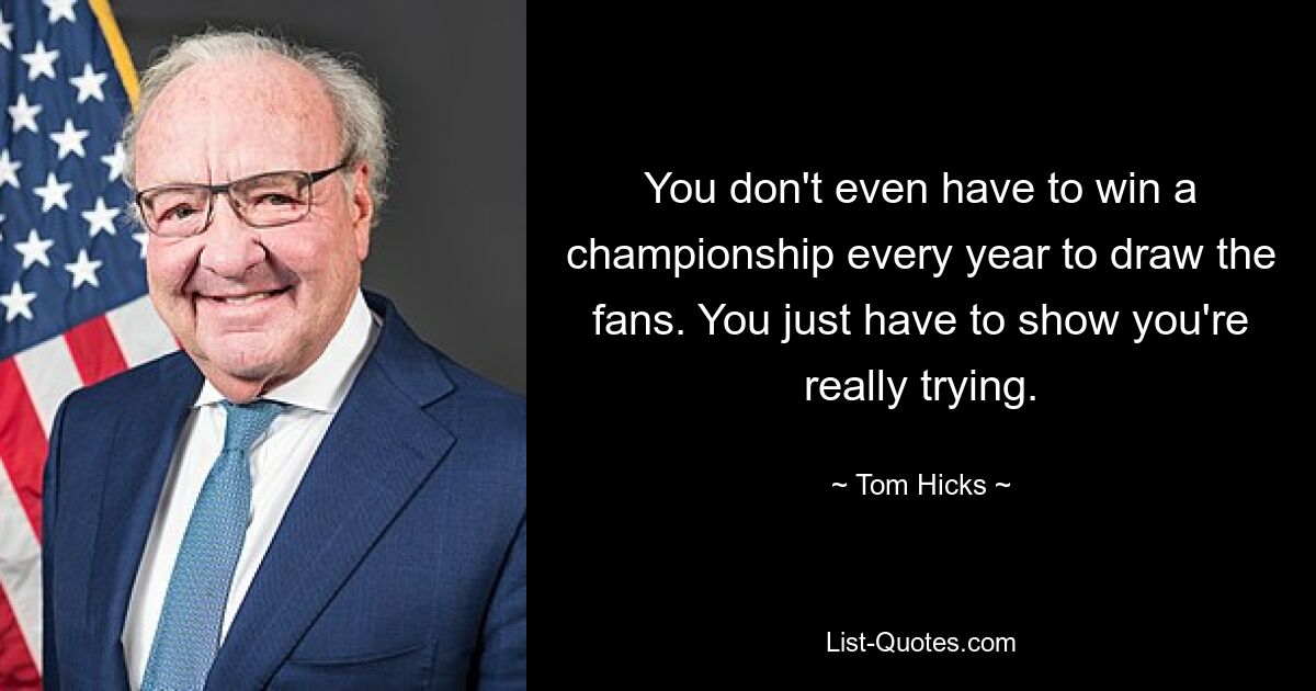 You don't even have to win a championship every year to draw the fans. You just have to show you're really trying. — © Tom Hicks