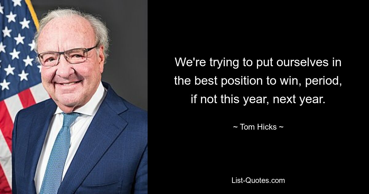 We're trying to put ourselves in the best position to win, period, if not this year, next year. — © Tom Hicks