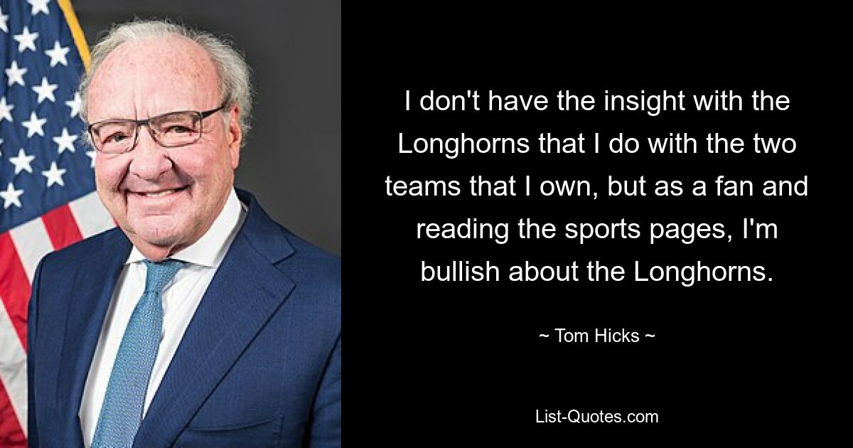 I don't have the insight with the Longhorns that I do with the two teams that I own, but as a fan and reading the sports pages, I'm bullish about the Longhorns. — © Tom Hicks