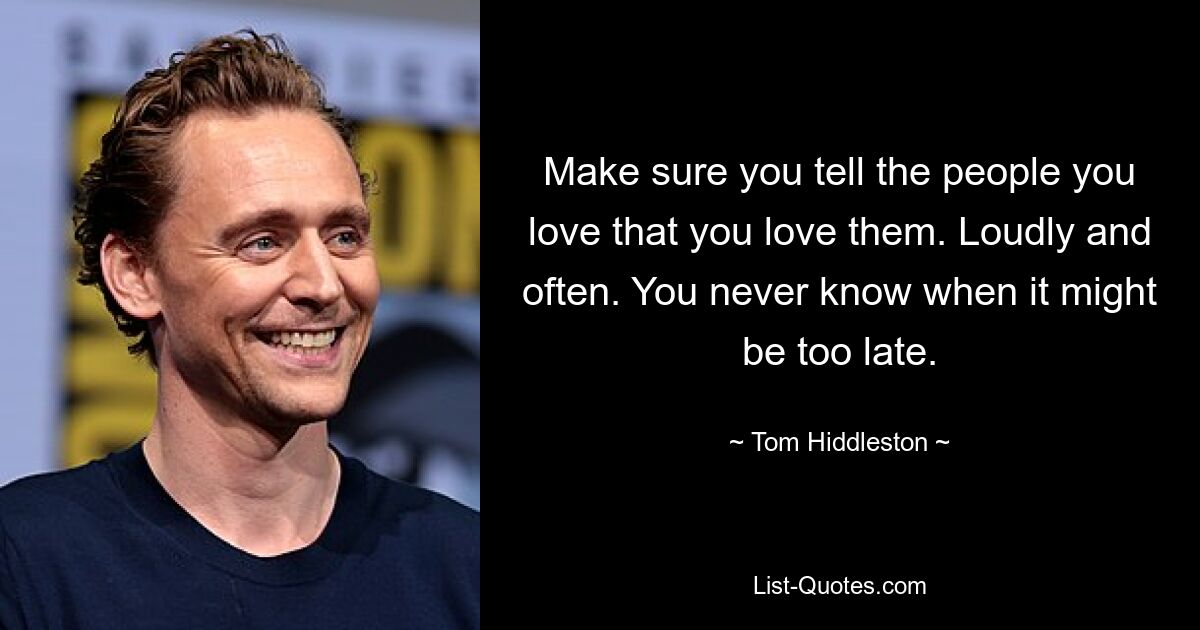 Make sure you tell the people you love that you love them. Loudly and often. You never know when it might be too late. — © Tom Hiddleston