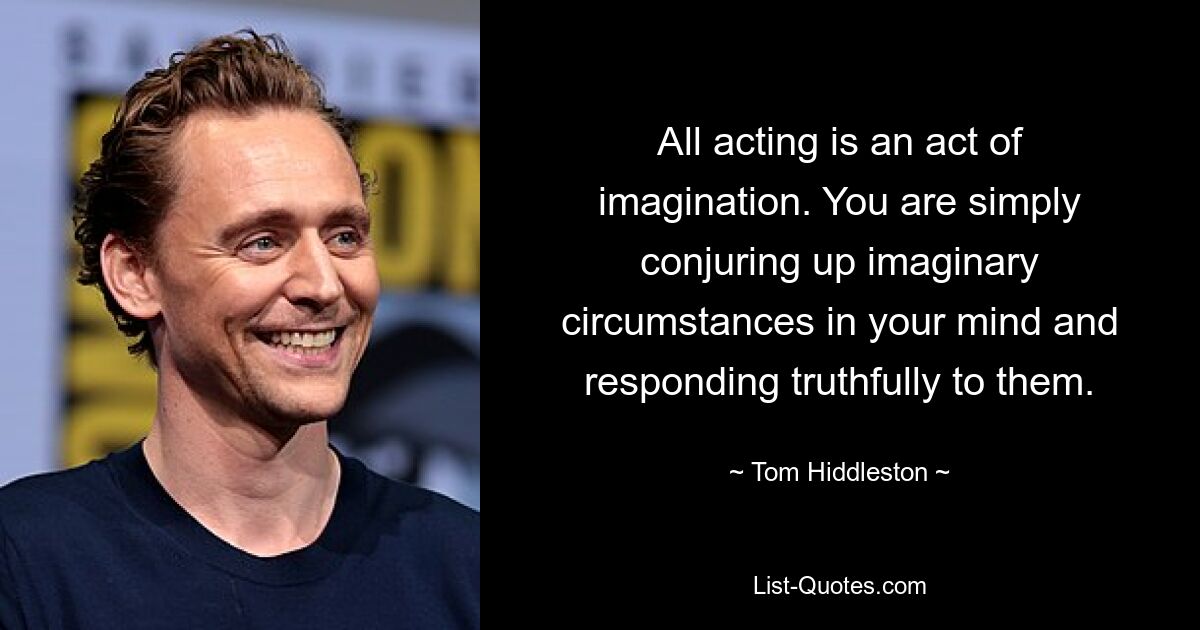 All acting is an act of imagination. You are simply conjuring up imaginary circumstances in your mind and responding truthfully to them. — © Tom Hiddleston