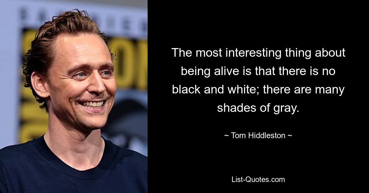 The most interesting thing about being alive is that there is no black and white; there are many shades of gray. — © Tom Hiddleston