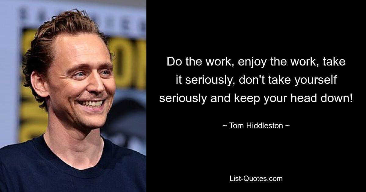 Do the work, enjoy the work, take it seriously, don't take yourself seriously and keep your head down! — © Tom Hiddleston