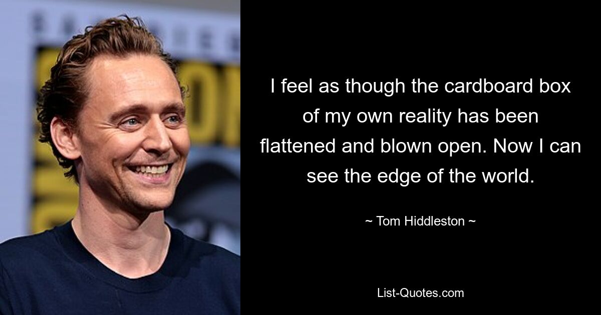 I feel as though the cardboard box of my own reality has been flattened and blown open. Now I can see the edge of the world. — © Tom Hiddleston