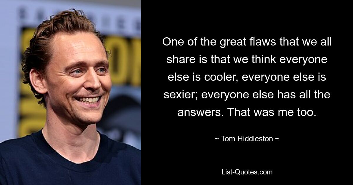 One of the great flaws that we all share is that we think everyone else is cooler, everyone else is sexier; everyone else has all the answers. That was me too. — © Tom Hiddleston