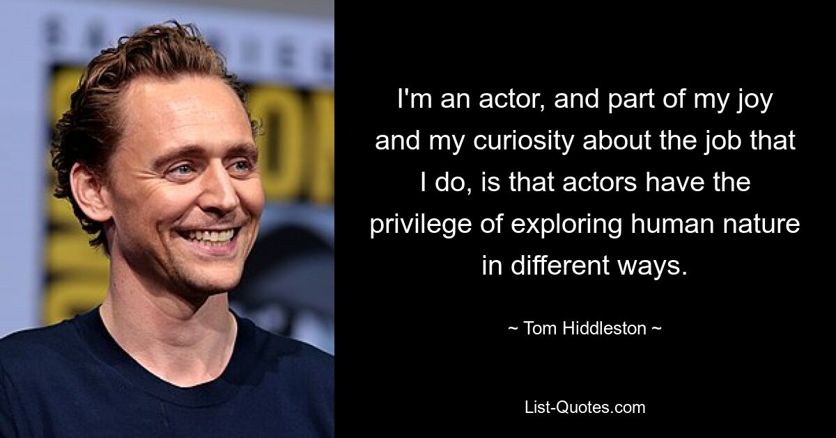 I'm an actor, and part of my joy and my curiosity about the job that I do, is that actors have the privilege of exploring human nature in different ways. — © Tom Hiddleston