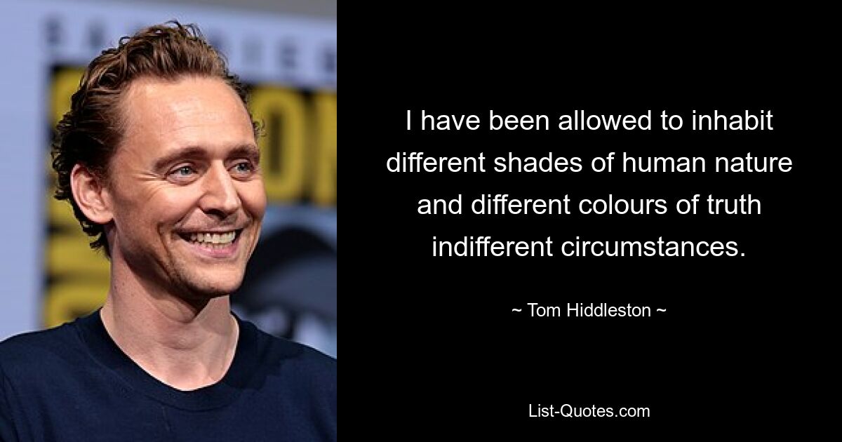 I have been allowed to inhabit different shades of human nature and different colours of truth indifferent circumstances. — © Tom Hiddleston