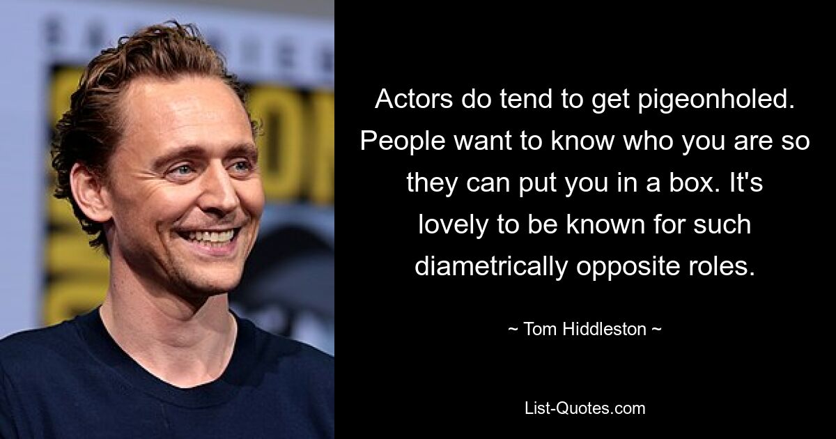 Actors do tend to get pigeonholed. People want to know who you are so they can put you in a box. It's lovely to be known for such diametrically opposite roles. — © Tom Hiddleston