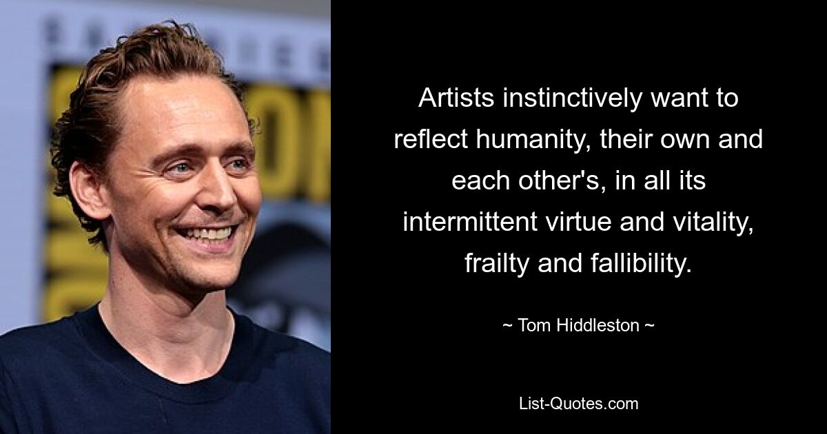 Artists instinctively want to reflect humanity, their own and each other's, in all its intermittent virtue and vitality, frailty and fallibility. — © Tom Hiddleston