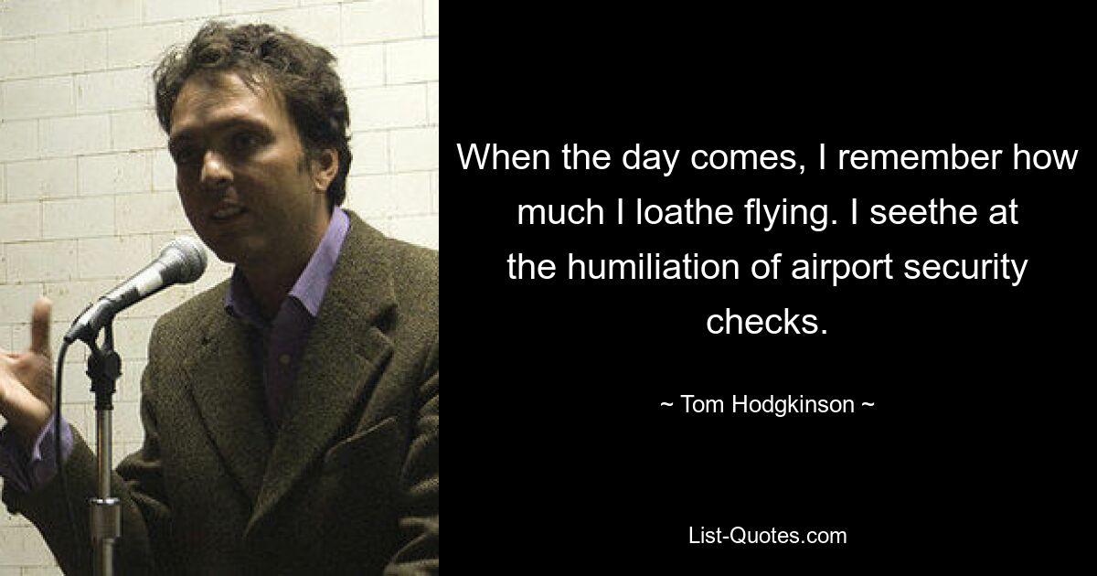 When the day comes, I remember how much I loathe flying. I seethe at the humiliation of airport security checks. — © Tom Hodgkinson