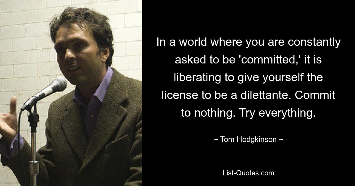 In a world where you are constantly asked to be 'committed,' it is liberating to give yourself the license to be a dilettante. Commit to nothing. Try everything. — © Tom Hodgkinson