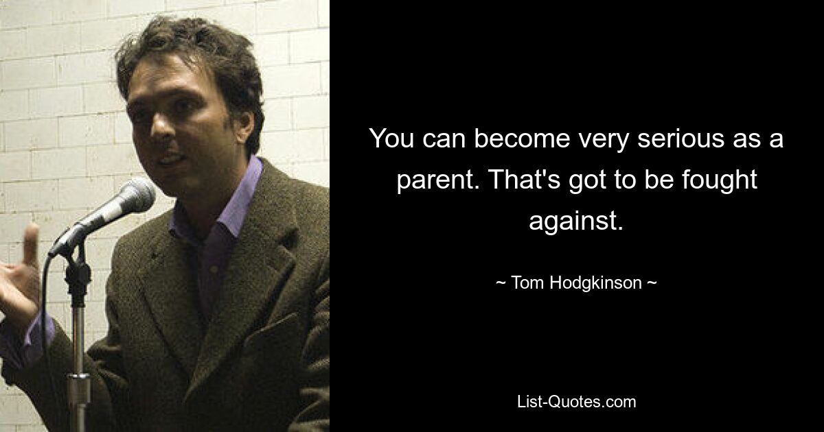 You can become very serious as a parent. That's got to be fought against. — © Tom Hodgkinson