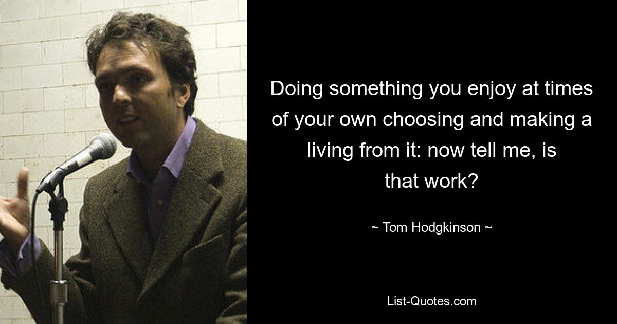 Doing something you enjoy at times of your own choosing and making a living from it: now tell me, is that work? — © Tom Hodgkinson