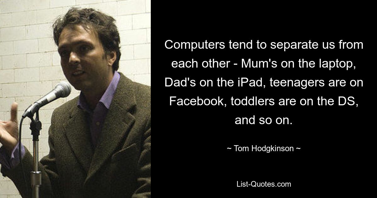 Computers tend to separate us from each other - Mum's on the laptop, Dad's on the iPad, teenagers are on Facebook, toddlers are on the DS, and so on. — © Tom Hodgkinson