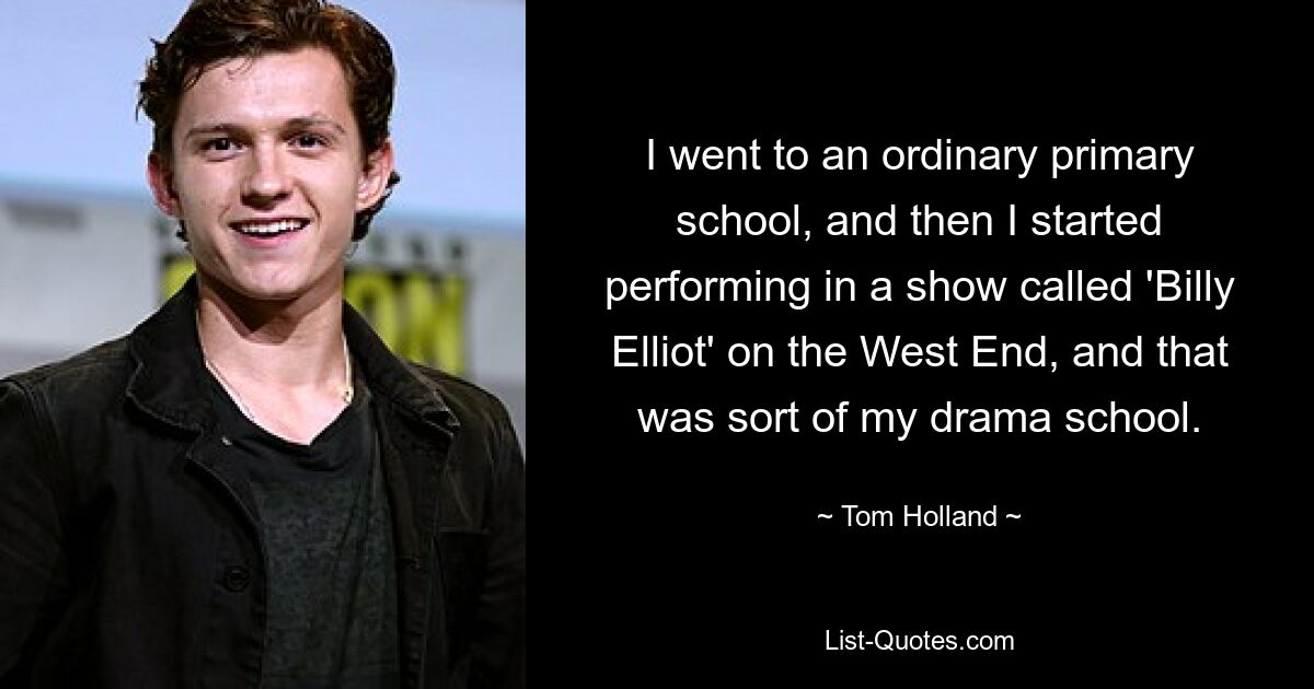 I went to an ordinary primary school, and then I started performing in a show called 'Billy Elliot' on the West End, and that was sort of my drama school. — © Tom Holland