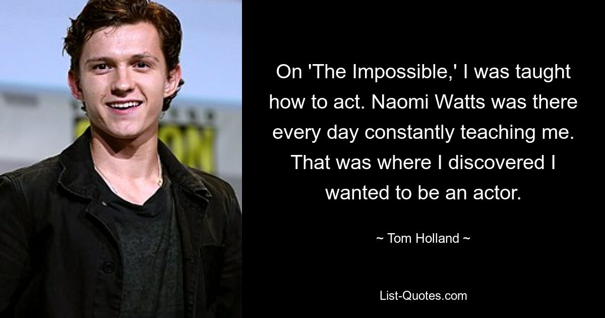 On 'The Impossible,' I was taught how to act. Naomi Watts was there every day constantly teaching me. That was where I discovered I wanted to be an actor. — © Tom Holland