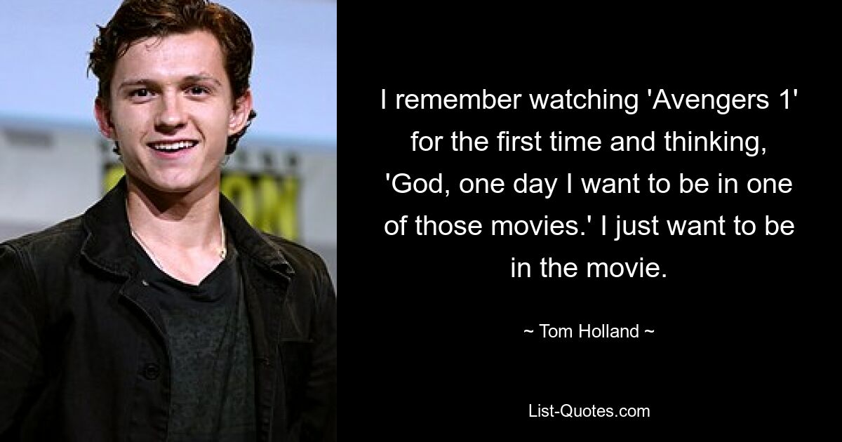 I remember watching 'Avengers 1' for the first time and thinking, 'God, one day I want to be in one of those movies.' I just want to be in the movie. — © Tom Holland