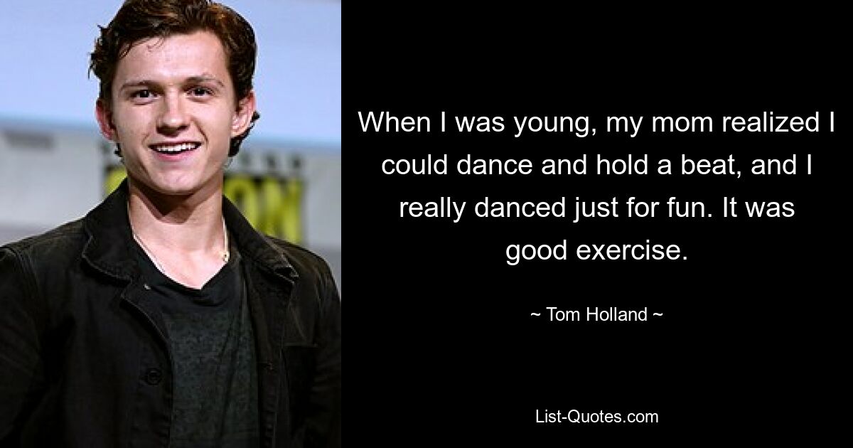 When I was young, my mom realized I could dance and hold a beat, and I really danced just for fun. It was good exercise. — © Tom Holland