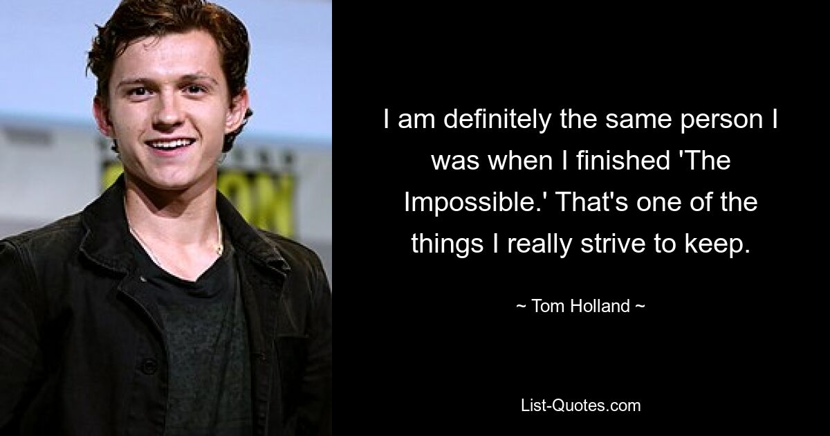 I am definitely the same person I was when I finished 'The Impossible.' That's one of the things I really strive to keep. — © Tom Holland