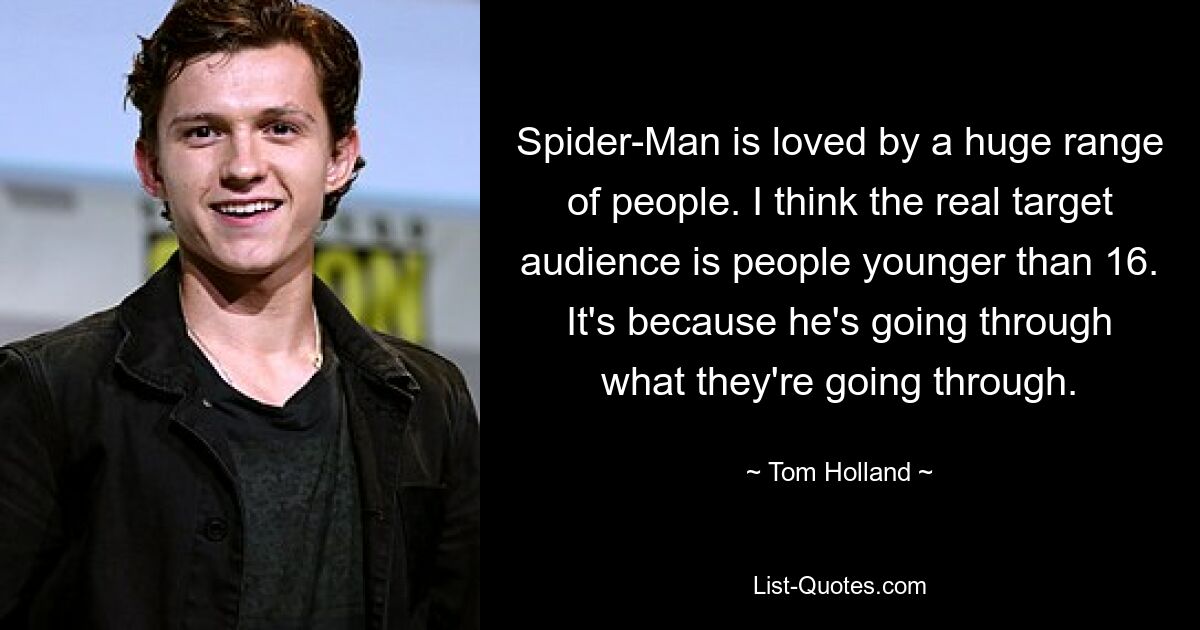 Spider-Man is loved by a huge range of people. I think the real target audience is people younger than 16. It's because he's going through what they're going through. — © Tom Holland