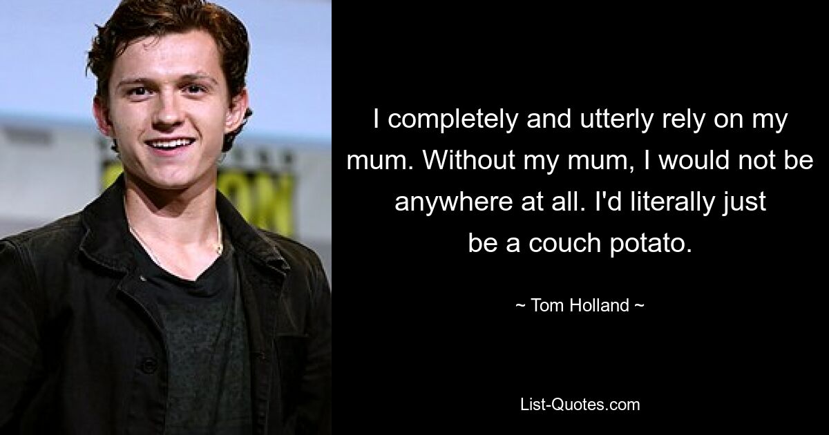 I completely and utterly rely on my mum. Without my mum, I would not be anywhere at all. I'd literally just be a couch potato. — © Tom Holland