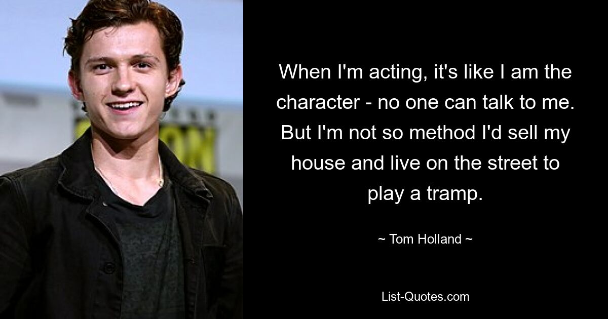 When I'm acting, it's like I am the character - no one can talk to me. But I'm not so method I'd sell my house and live on the street to play a tramp. — © Tom Holland