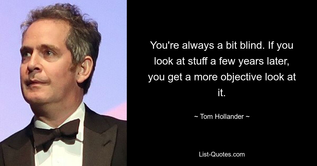 You're always a bit blind. If you look at stuff a few years later, you get a more objective look at it. — © Tom Hollander