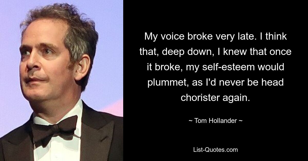 My voice broke very late. I think that, deep down, I knew that once it broke, my self-esteem would plummet, as I'd never be head chorister again. — © Tom Hollander