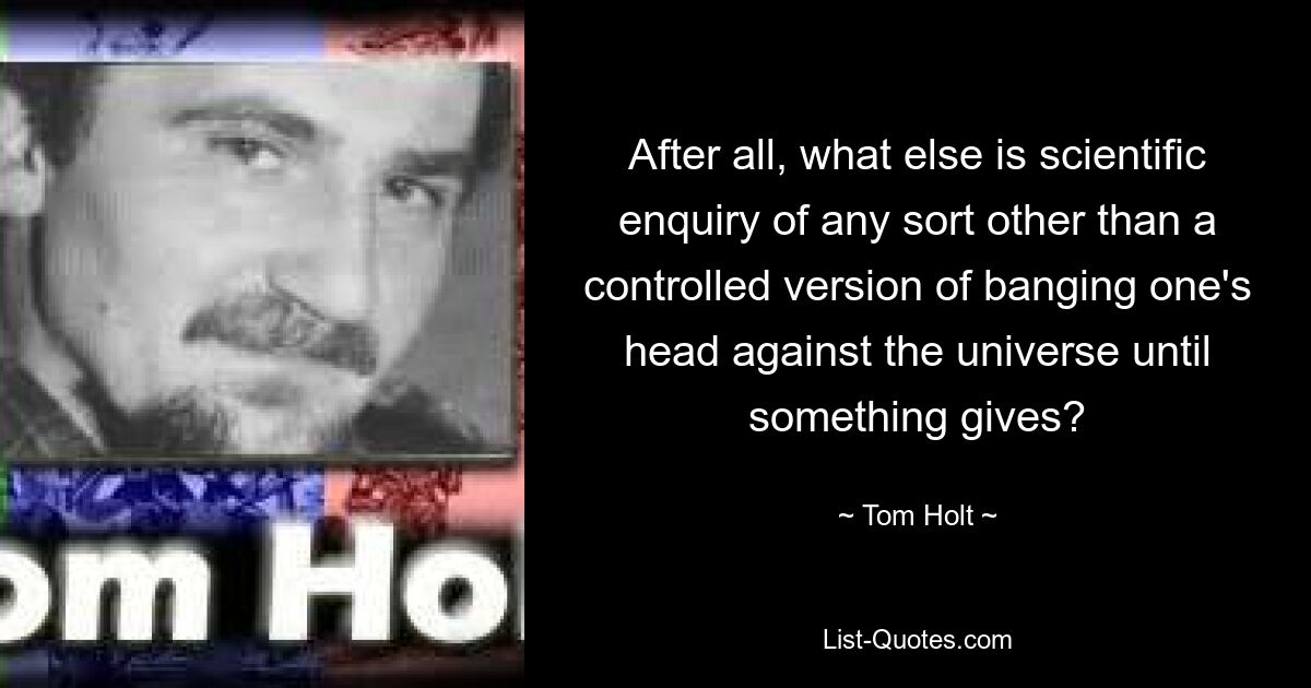 After all, what else is scientific enquiry of any sort other than a controlled version of banging one's head against the universe until something gives? — © Tom Holt