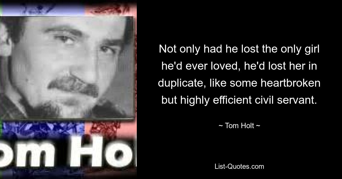 Not only had he lost the only girl he'd ever loved, he'd lost her in duplicate, like some heartbroken but highly efficient civil servant. — © Tom Holt