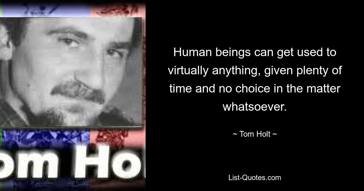 Human beings can get used to virtually anything, given plenty of time and no choice in the matter whatsoever. — © Tom Holt