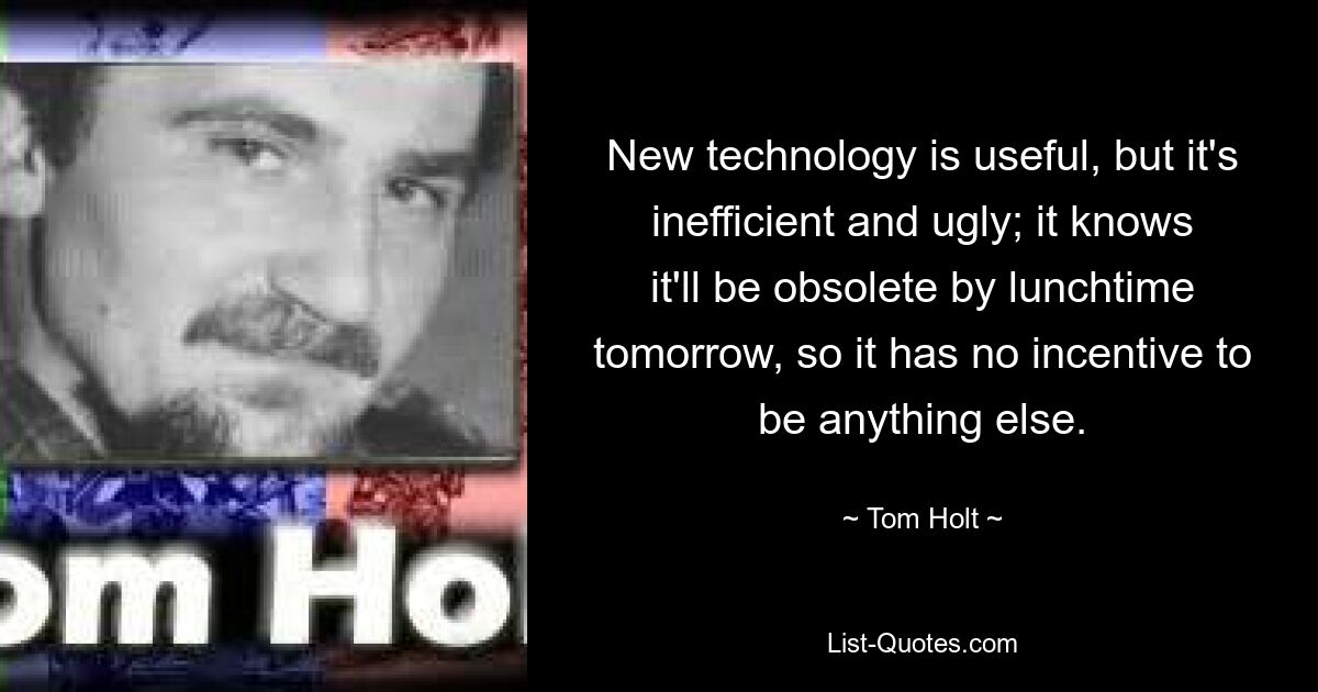 New technology is useful, but it's inefficient and ugly; it knows it'll be obsolete by lunchtime tomorrow, so it has no incentive to be anything else. — © Tom Holt