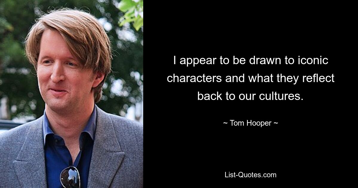 I appear to be drawn to iconic characters and what they reflect back to our cultures. — © Tom Hooper