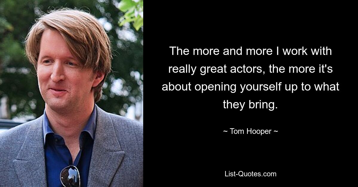 The more and more I work with really great actors, the more it's about opening yourself up to what they bring. — © Tom Hooper