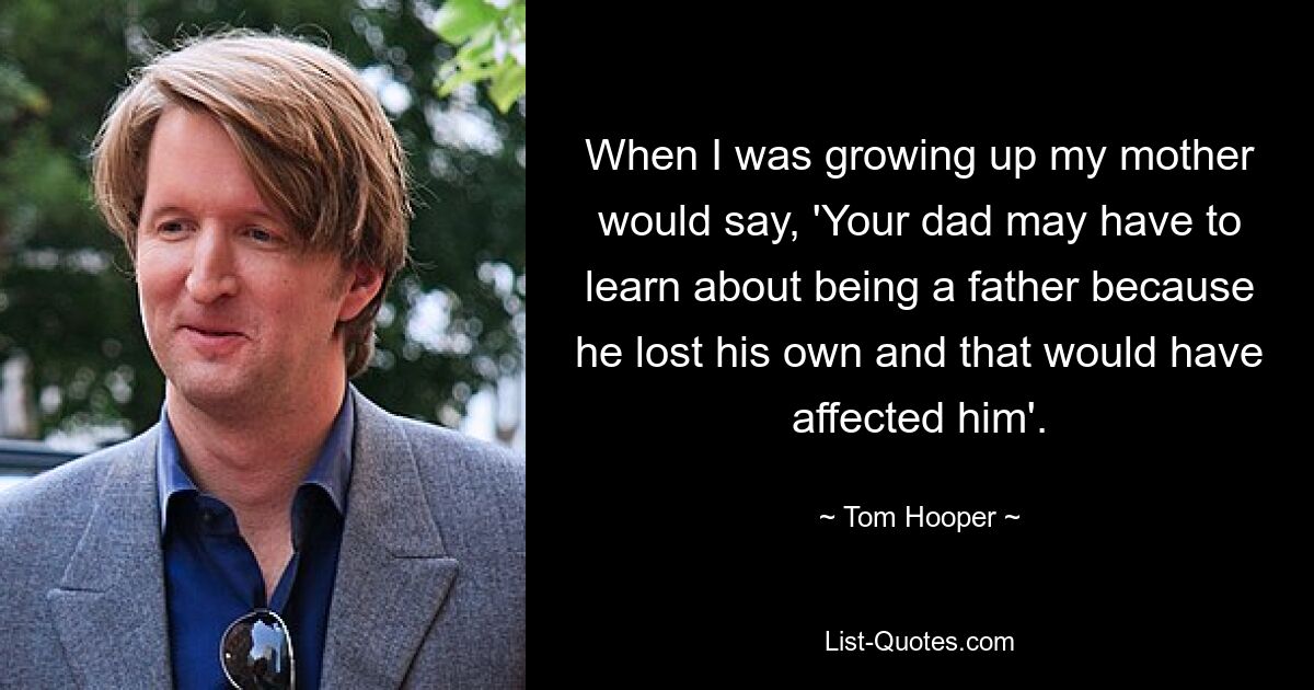 When I was growing up my mother would say, 'Your dad may have to learn about being a father because he lost his own and that would have affected him'. — © Tom Hooper