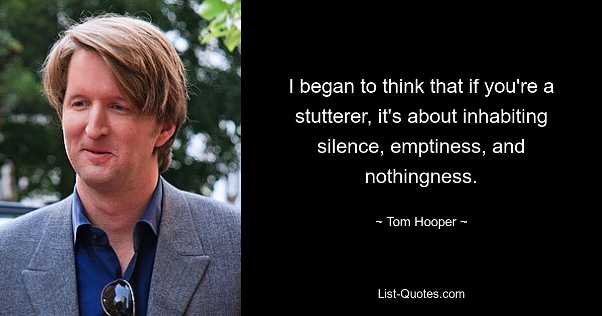 I began to think that if you're a stutterer, it's about inhabiting silence, emptiness, and nothingness. — © Tom Hooper