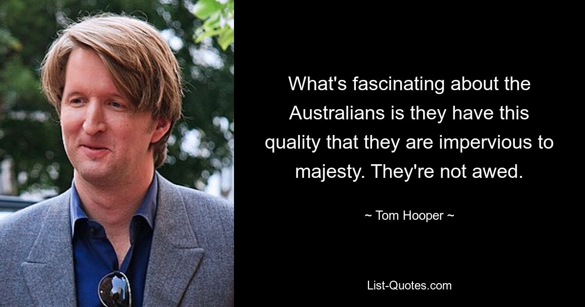 What's fascinating about the Australians is they have this quality that they are impervious to majesty. They're not awed. — © Tom Hooper