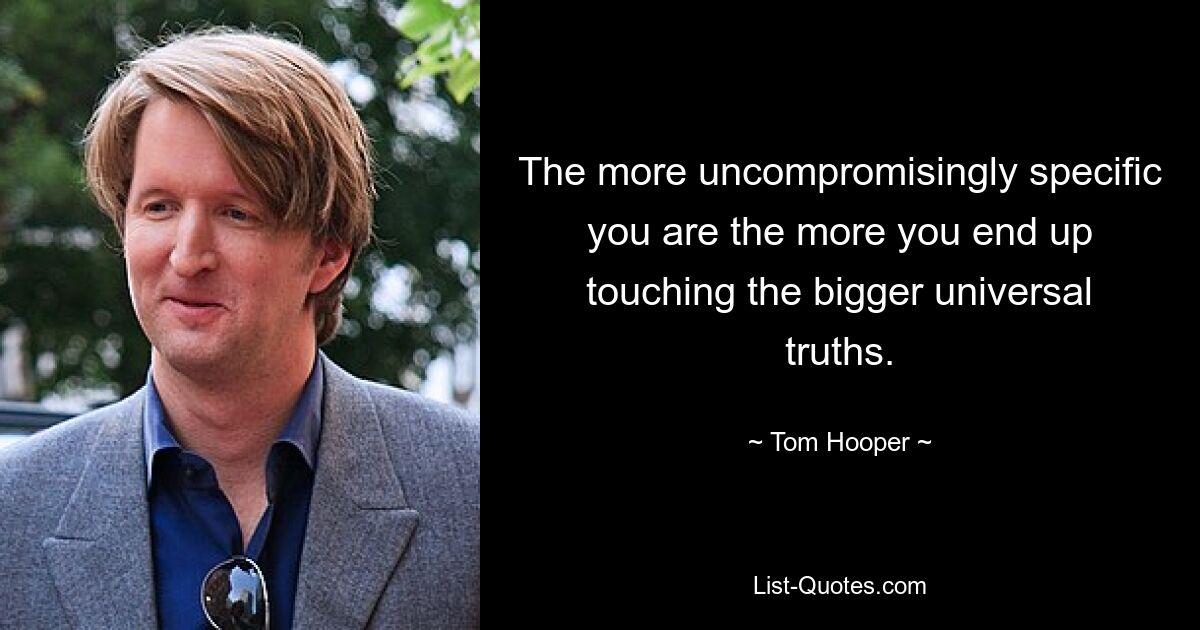 The more uncompromisingly specific you are the more you end up touching the bigger universal truths. — © Tom Hooper