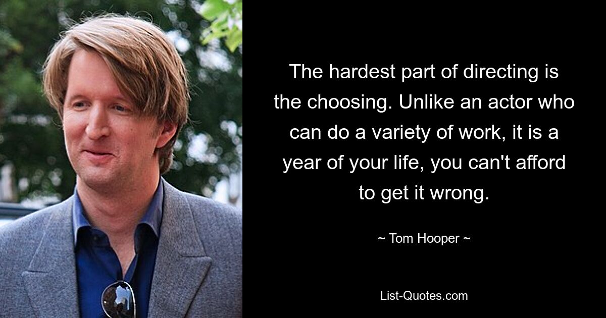 The hardest part of directing is the choosing. Unlike an actor who can do a variety of work, it is a year of your life, you can't afford to get it wrong. — © Tom Hooper