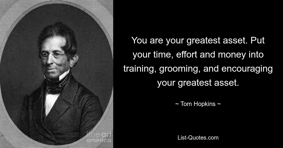 You are your greatest asset. Put your time, effort and money into training, grooming, and encouraging your greatest asset. — © Tom Hopkins