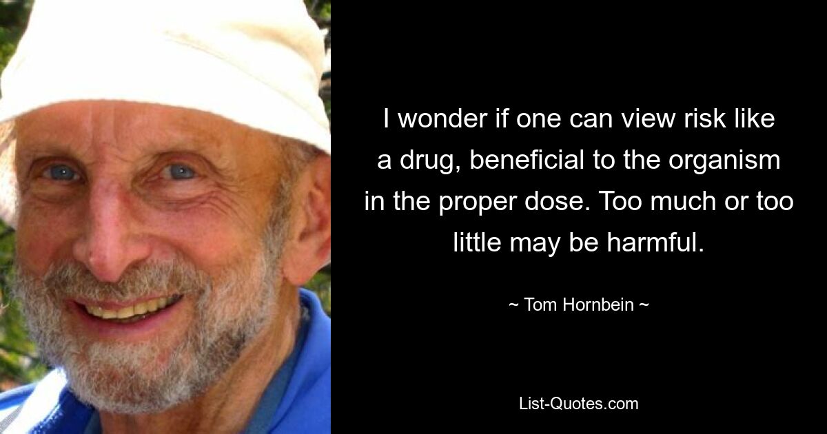 I wonder if one can view risk like a drug, beneficial to the organism in the proper dose. Too much or too little may be harmful. — © Tom Hornbein