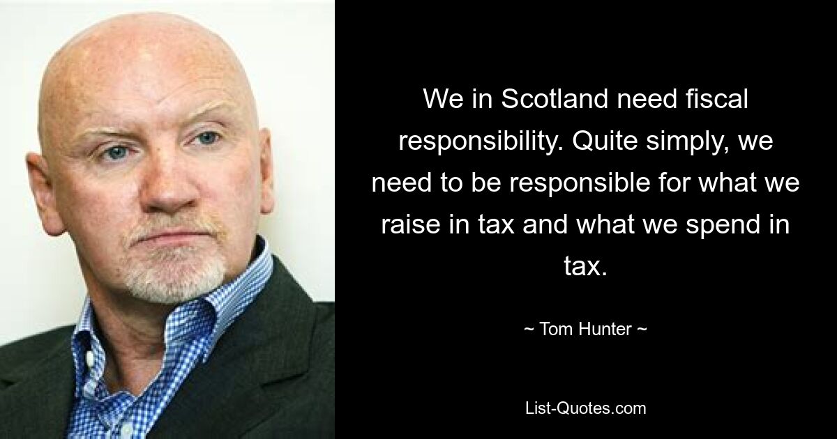 We in Scotland need fiscal responsibility. Quite simply, we need to be responsible for what we raise in tax and what we spend in tax. — © Tom Hunter