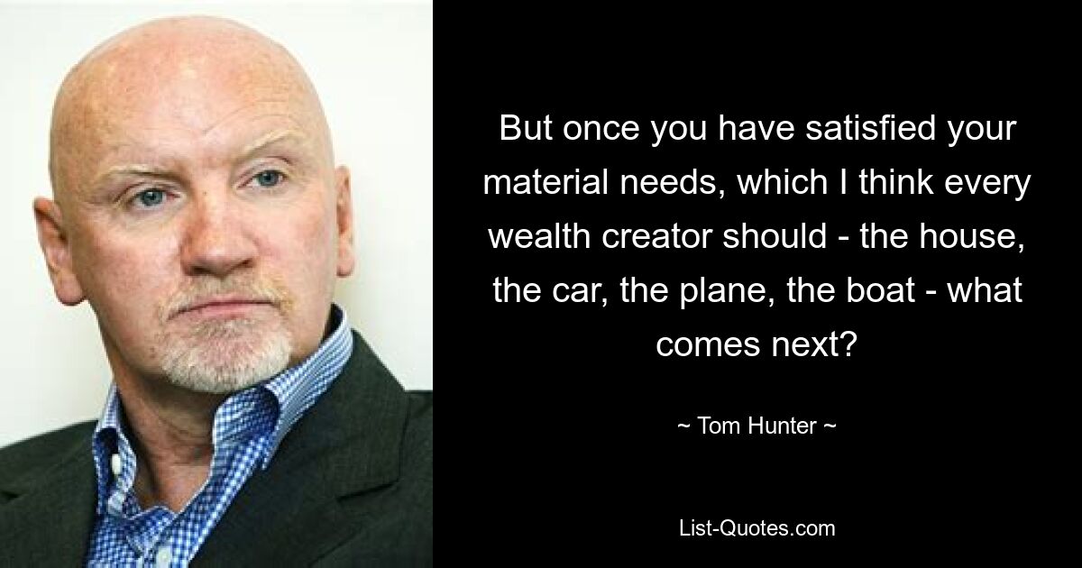 But once you have satisfied your material needs, which I think every wealth creator should - the house, the car, the plane, the boat - what comes next? — © Tom Hunter