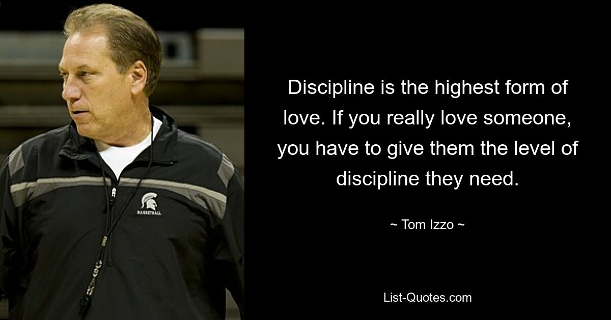 Discipline is the highest form of love. If you really love someone, you have to give them the level of discipline they need. — © Tom Izzo