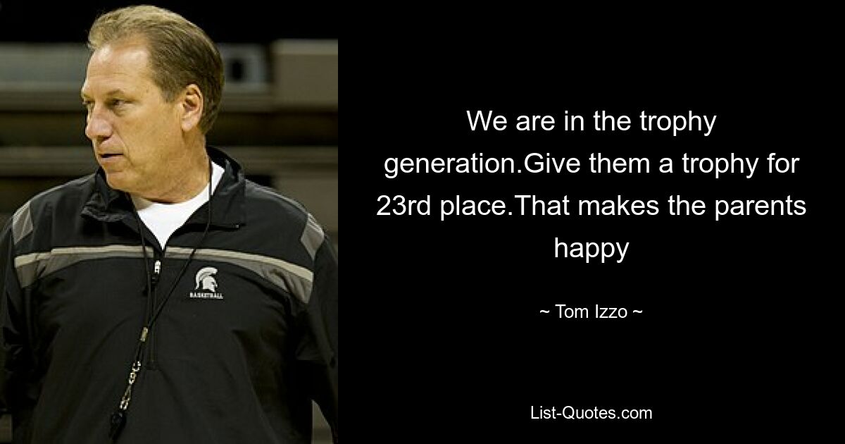 We are in the trophy generation.Give them a trophy for 23rd place.That makes the parents happy — © Tom Izzo