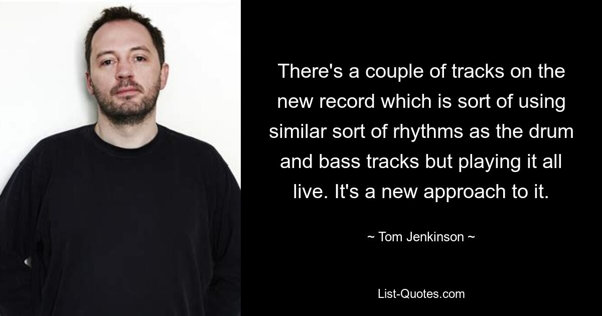 There's a couple of tracks on the new record which is sort of using similar sort of rhythms as the drum and bass tracks but playing it all live. It's a new approach to it. — © Tom Jenkinson