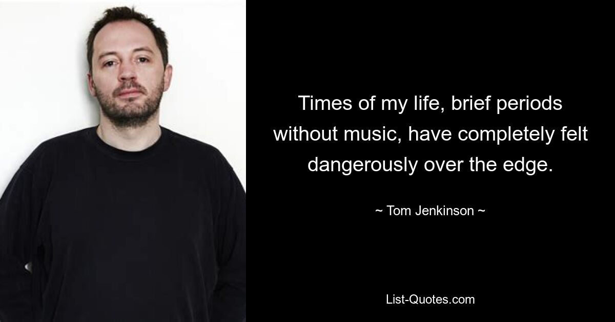 Times of my life, brief periods without music, have completely felt dangerously over the edge. — © Tom Jenkinson