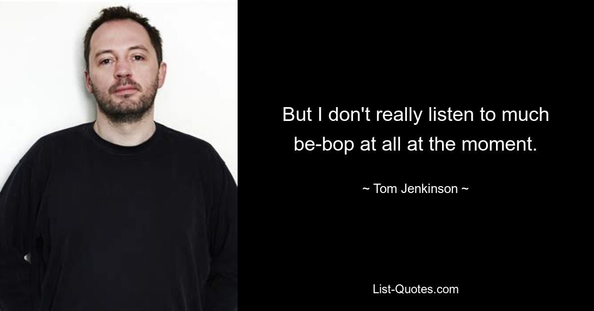 But I don't really listen to much be-bop at all at the moment. — © Tom Jenkinson